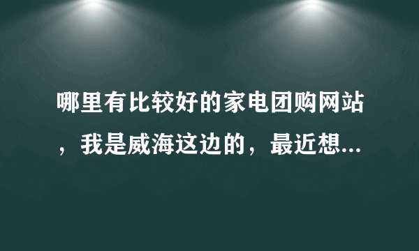 哪里有比较好的家电团购网站，我是威海这边的，最近想买些家电产品