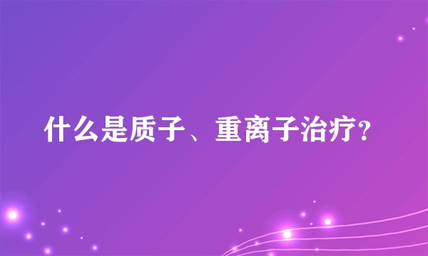 什么是质子、重离子治疗？