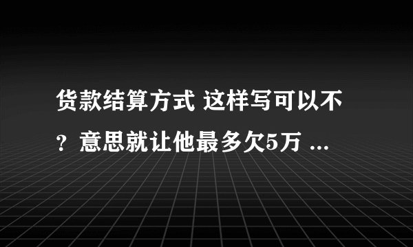 货款结算方式 这样写可以不？意思就让他最多欠5万 看看有没有歧义或不能理解的？