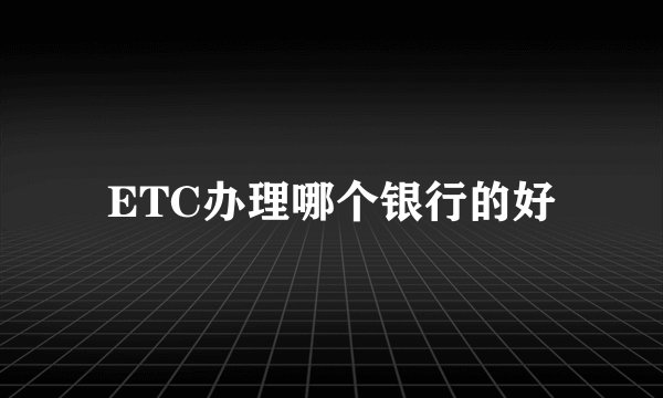 ETC办理哪个银行的好