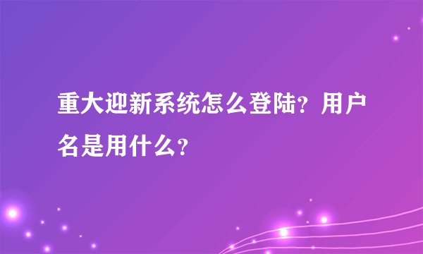 重大迎新系统怎么登陆？用户名是用什么？