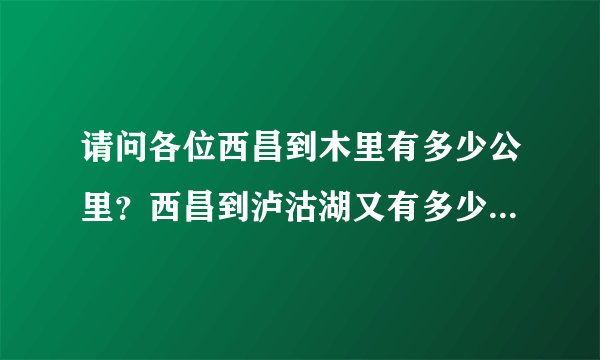 请问各位西昌到木里有多少公里？西昌到泸沽湖又有多少公里呀？急急急～～～
