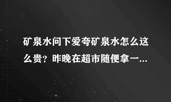 矿泉水问下爱夸矿泉水怎么这么贵？昨晚在超市随便拿一瓶没看价格结果回来一看五块钱～这水好在哪？感觉还