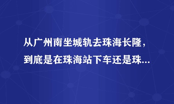 从广州南坐城轨去珠海长隆，到底是在珠海站下车还是珠海北站下车？有些人说到珠海站下车，但轻轨列车表说