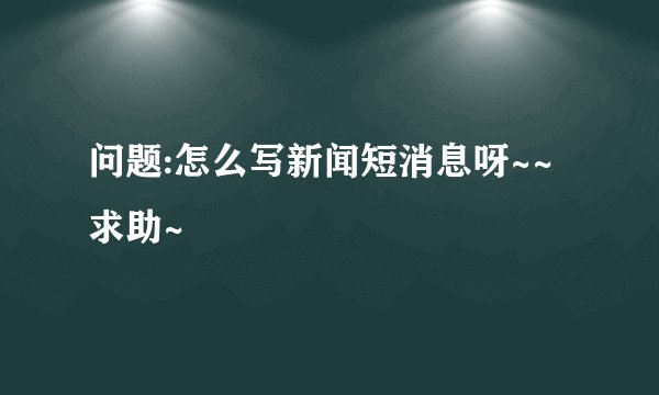 问题:怎么写新闻短消息呀~~求助~