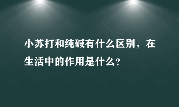 小苏打和纯碱有什么区别，在生活中的作用是什么？