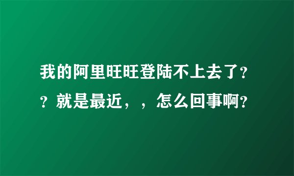 我的阿里旺旺登陆不上去了？？就是最近，，怎么回事啊？