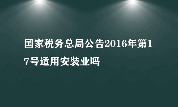 国家税务总局公告2016年第17号适用安装业吗