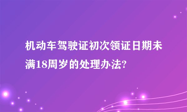机动车驾驶证初次领证日期未满18周岁的处理办法?