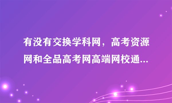 有没有交换学科网，高考资源网和全品高考网高端网校通账号的?
