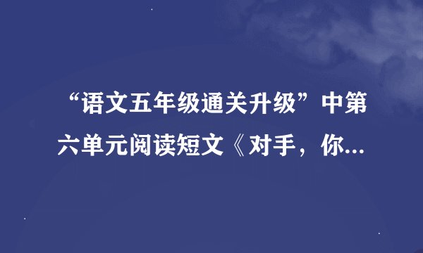 “语文五年级通关升级”中第六单元阅读短文《对手，你好》答案。急。。。。。。。。。急。。五分钟内回答。