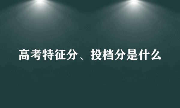 高考特征分、投档分是什么