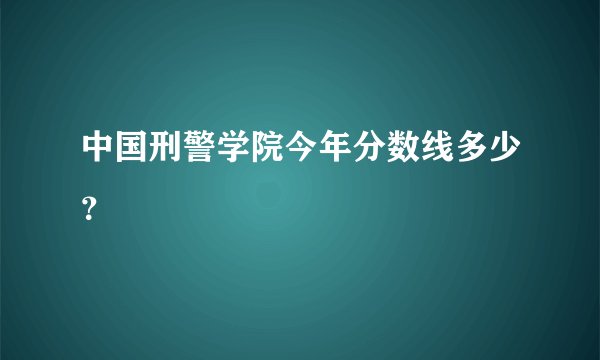 中国刑警学院今年分数线多少？