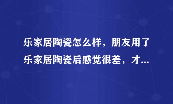 乐家居陶瓷怎么样，朋友用了乐家居陶瓷后感觉很差，才用了两个月就有划痕渗脏，到底是不是广东砖啊？？