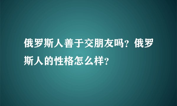 俄罗斯人善于交朋友吗？俄罗斯人的性格怎么样？