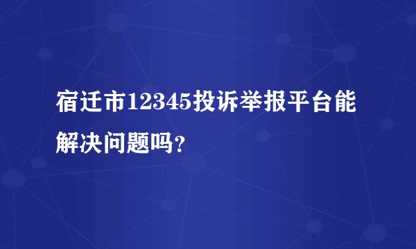 宿迁市12345投诉举报平台能解决问题吗？