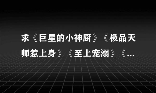 求《巨星的小神厨》《极品天师惹上身》《至上宠溺》《非同凡响的爱》《蓝颜倾王朝》~~~~~等全文