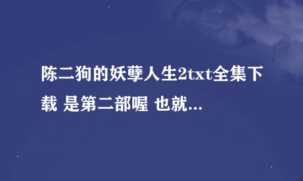 陈二狗的妖孽人生2txt全集下载 是第二部喔 也就是续集345309143