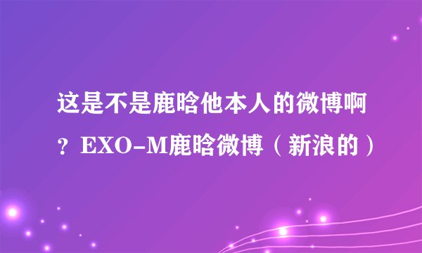这是不是鹿晗他本人的微博啊？EXO-M鹿晗微博（新浪的）