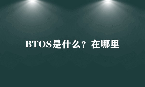 BTOS是什么？在哪里