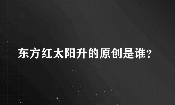 东方红太阳升的原创是谁？