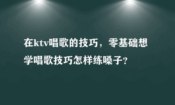 在ktv唱歌的技巧，零基础想学唱歌技巧怎样练嗓子？