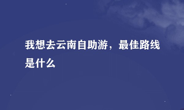 我想去云南自助游，最佳路线是什么