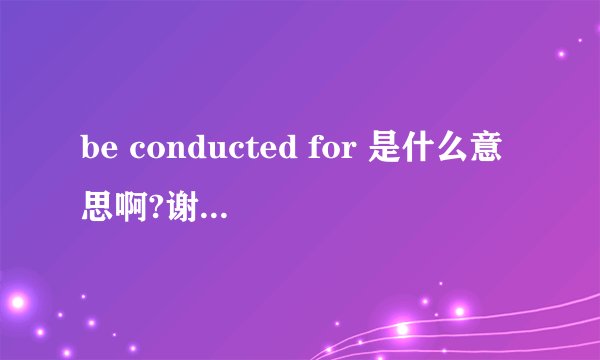 be conducted for 是什么意思啊?谢谢亲们的回答啦！