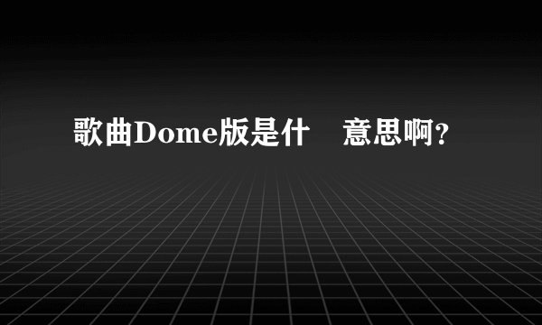 歌曲Dome版是什麼意思啊？