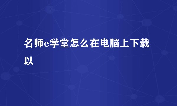 名师e学堂怎么在电脑上下载以