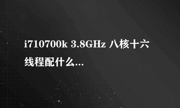 i710700k 3.8GHz 八核十六线程配什么主板性能比较好？玩绝地求生