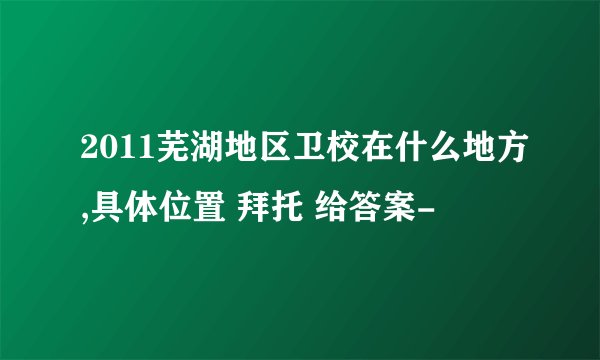 2011芜湖地区卫校在什么地方,具体位置 拜托 给答案-