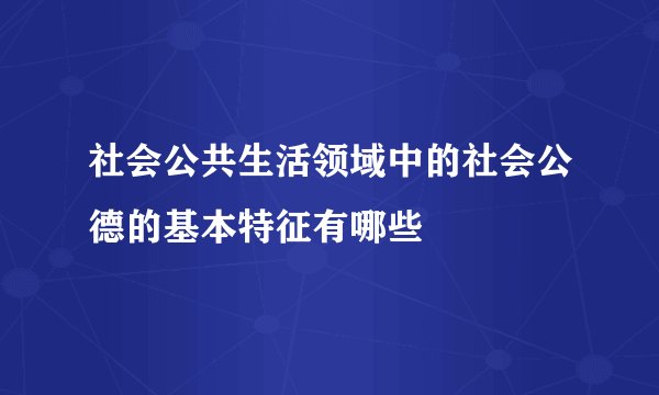 社会公共生活领域中的社会公德的基本特征有哪些