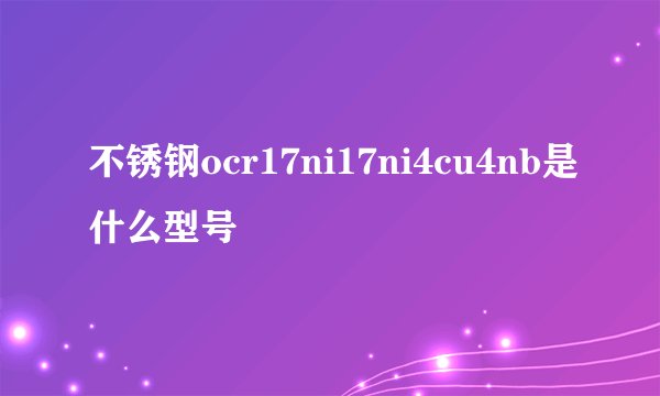 不锈钢ocr17ni17ni4cu4nb是什么型号