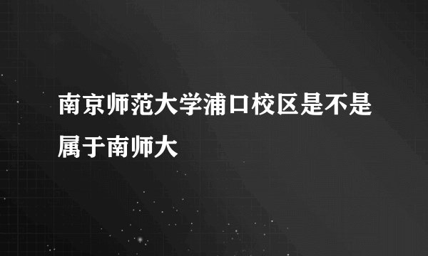 南京师范大学浦口校区是不是属于南师大