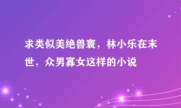 求类似美绝兽寰，林小乐在末世，众男寡女这样的小说
