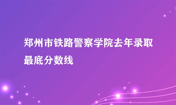 郑州市铁路警察学院去年录取最底分数线