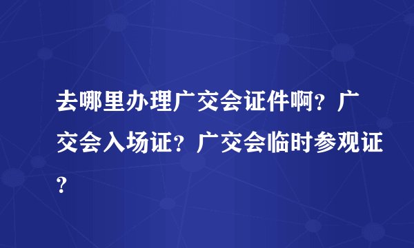去哪里办理广交会证件啊？广交会入场证？广交会临时参观证？