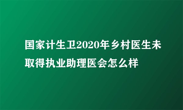 国家计生卫2020年乡村医生未取得执业助理医会怎么样