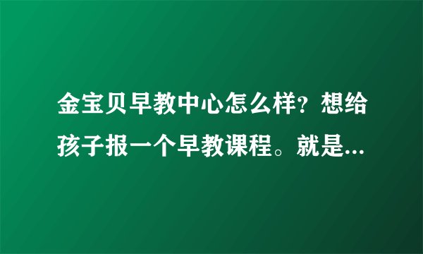 金宝贝早教中心怎么样？想给孩子报一个早教课程。就是觉得太贵了。