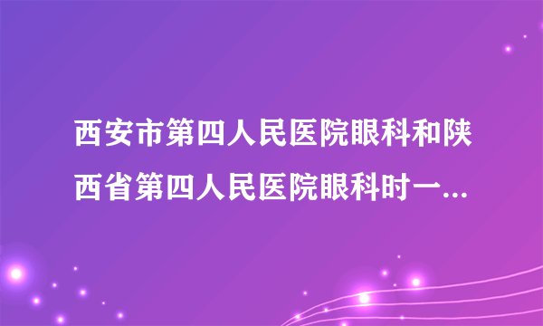 西安市第四人民医院眼科和陕西省第四人民医院眼科时一家吗？那家医院看的好