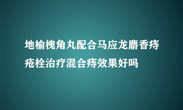 地榆槐角丸配合马应龙麝香痔疮栓治疗混合痔效果好吗