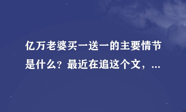 亿万老婆买一送一的主要情节是什么？最近在追这个文，快被磨死了，好慢热啊，就是情节的概括说一下。