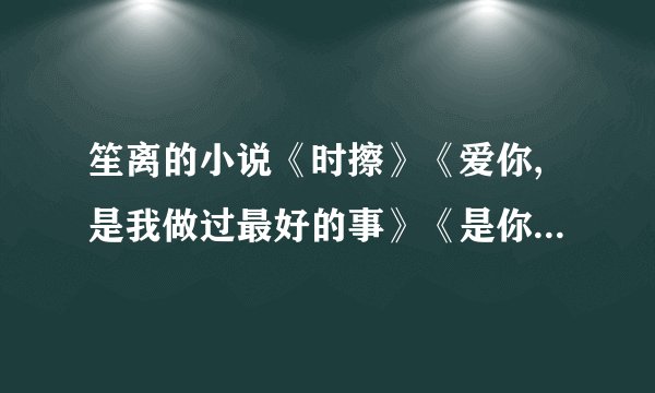 笙离的小说《时擦》《爱你,是我做过最好的事》《是你，给我一半的爱情》《你的天涯我的海角》