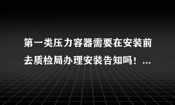 第一类压力容器需要在安装前去质检局办理安装告知吗！（设计压力在1.1Mpa，最高工作压力在1.0Mpa）