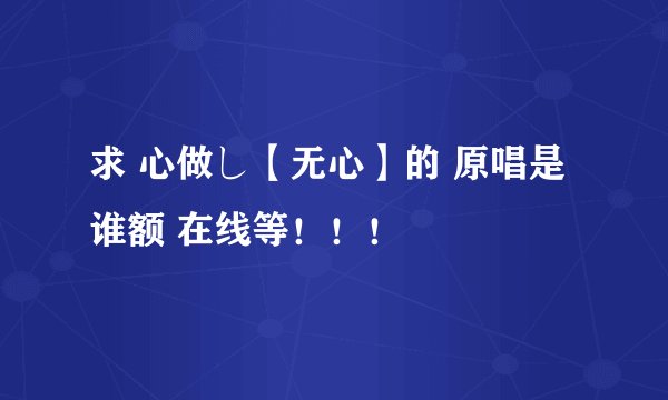 求 心做し【无心】的 原唱是谁额 在线等！！！