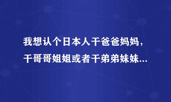 我想认个日本人干爸爸妈妈，干哥哥姐姐或者干弟弟妹妹都可以，重点和日本人交好关系。怎么办啊？