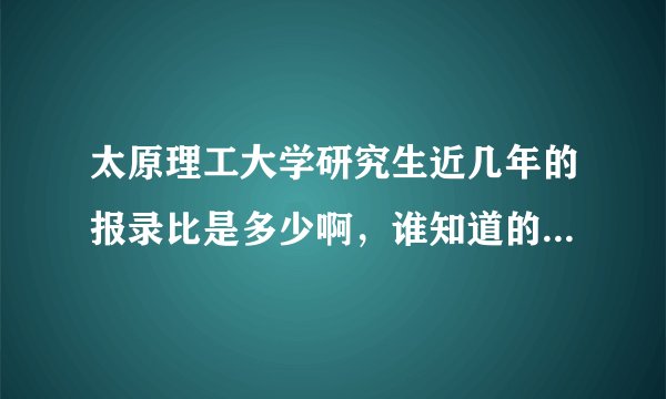 太原理工大学研究生近几年的报录比是多少啊，谁知道的给个权威的答案，或是在哪能查到？