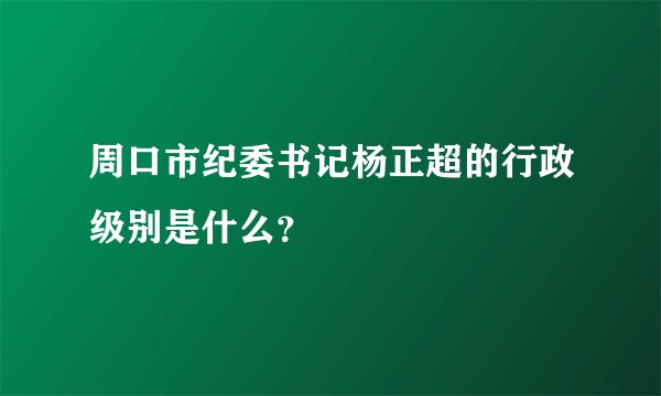 周口市纪委书记杨正超的行政级别是什么？
