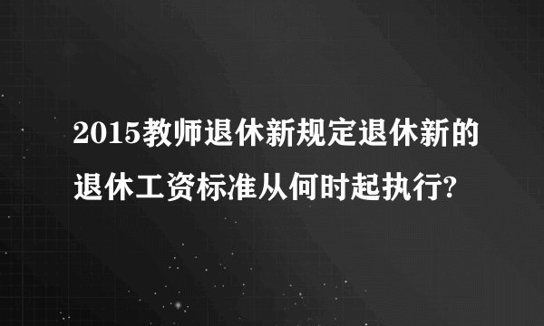 2015教师退休新规定退休新的退休工资标准从何时起执行?